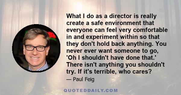 What I do as a director is really create a safe environment that everyone can feel very comfortable in and experiment within so that they don't hold back anything. You never ever want someone to go, 'Oh I shouldn't have 