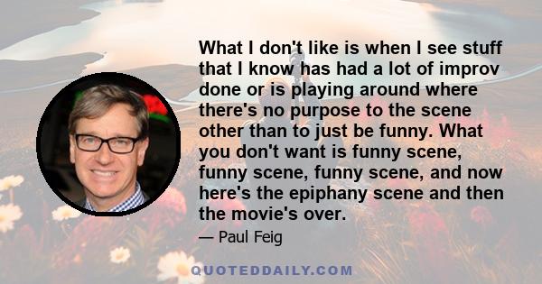 What I don't like is when I see stuff that I know has had a lot of improv done or is playing around where there's no purpose to the scene other than to just be funny. What you don't want is funny scene, funny scene,