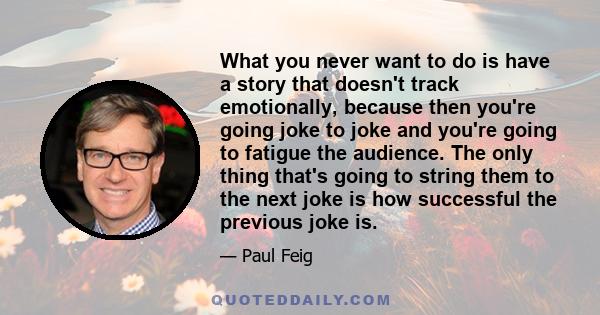 What you never want to do is have a story that doesn't track emotionally, because then you're going joke to joke and you're going to fatigue the audience. The only thing that's going to string them to the next joke is