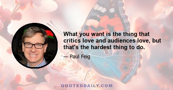 What you want is the thing that critics love and audiences love, but that's the hardest thing to do.