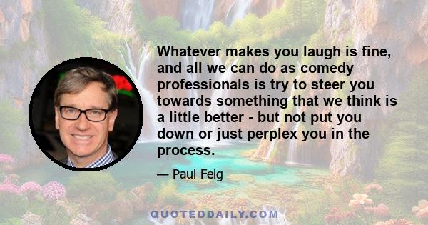 Whatever makes you laugh is fine, and all we can do as comedy professionals is try to steer you towards something that we think is a little better - but not put you down or just perplex you in the process.