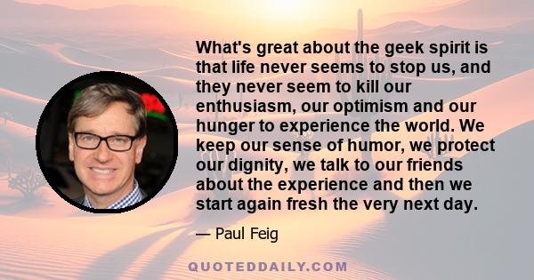 What's great about the geek spirit is that life never seems to stop us, and they never seem to kill our enthusiasm, our optimism and our hunger to experience the world. We keep our sense of humor, we protect our