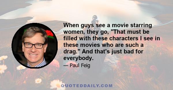 When guys see a movie starring women, they go, That must be filled with these characters I see in these movies who are such a drag. And that's just bad for everybody.