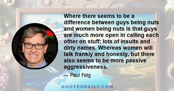 Where there seems to be a difference between guys being nuts and women being nuts is that guys are much more open in calling each other on stuff; lots of insults and dirty names. Whereas women will talk frankly and