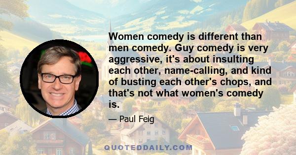 Women comedy is different than men comedy. Guy comedy is very aggressive, it's about insulting each other, name-calling, and kind of busting each other's chops, and that's not what women's comedy is.