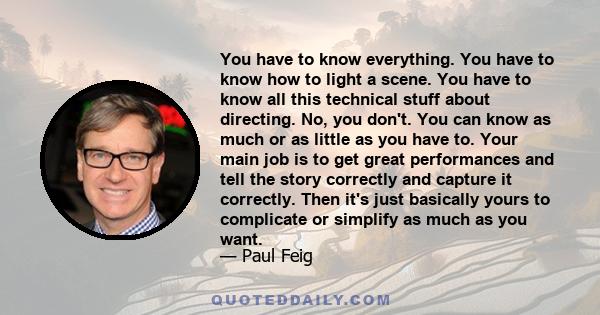 You have to know everything. You have to know how to light a scene. You have to know all this technical stuff about directing. No, you don't. You can know as much or as little as you have to. Your main job is to get