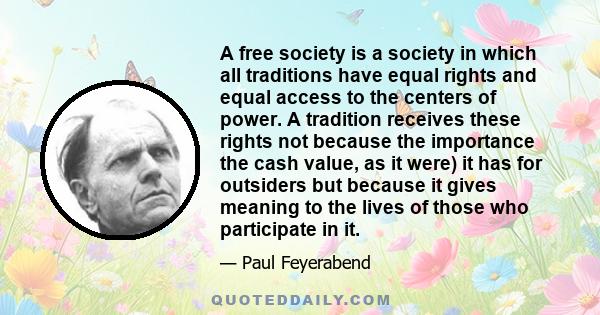 A free society is a society in which all traditions have equal rights and equal access to the centers of power. A tradition receives these rights not because the importance the cash value, as it were) it has for