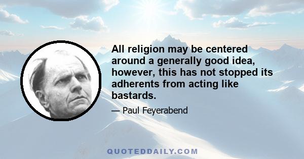 All religion may be centered around a generally good idea, however, this has not stopped its adherents from acting like bastards.