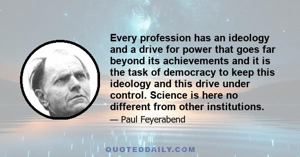 Every profession has an ideology and a drive for power that goes far beyond its achievements and it is the task of democracy to keep this ideology and this drive under control. Science is here no different from other