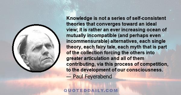 Knowledge is not a series of self-consistent theories that converges toward an ideal view; it is rather an ever increasing ocean of mutually incompatible (and perhaps even incommensurable) alternatives, each single