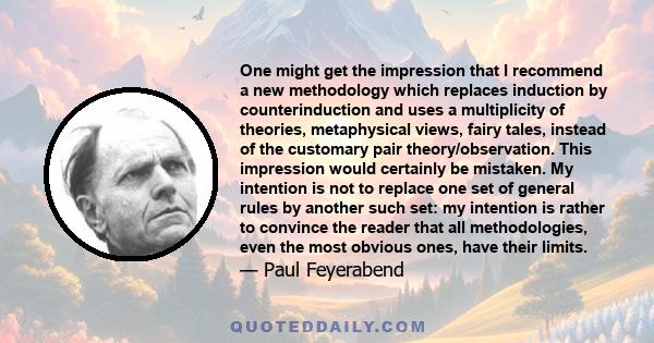 One might get the impression that I recommend a new methodology which replaces induction by counterinduction and uses a multiplicity of theories, metaphysical views, fairy tales, instead of the customary pair