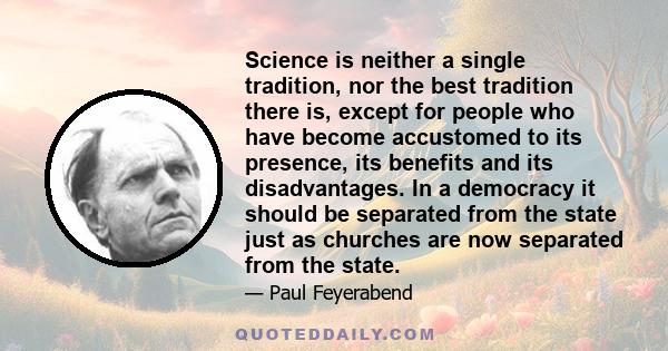 Science is neither a single tradition, nor the best tradition there is, except for people who have become accustomed to its presence, its benefits and its disadvantages. In a democracy it should be separated from the