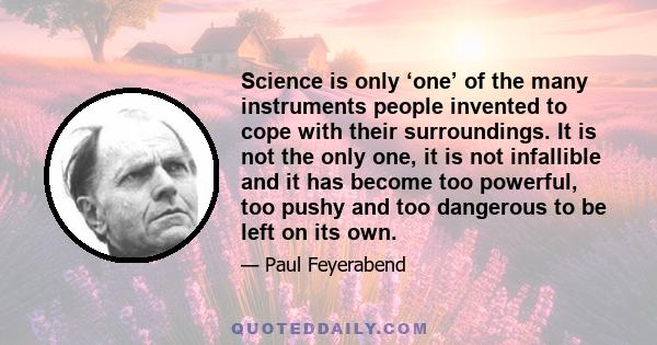 Science is only ‘one’ of the many instruments people invented to cope with their surroundings. It is not the only one, it is not infallible and it has become too powerful, too pushy and too dangerous to be left on its