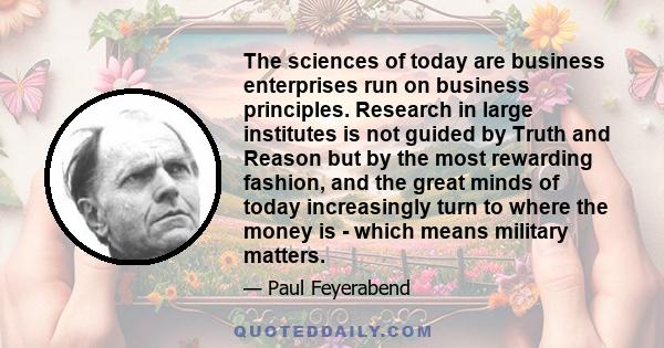 The sciences of today are business enterprises run on business principles. Research in large institutes is not guided by Truth and Reason but by the most rewarding fashion, and the great minds of today increasingly turn 