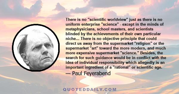 There is no scientific worldview just as there is no uniform enterprise science - except in the minds of metaphysicians, school masters, and scientists blinded by the achievements of their own particular niche... There