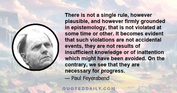 There is not a single rule, however plausible, and however firmly grounded in epistemology, that is not violated at some time or other. It becomes evident that such violations are not accidental events, they are not