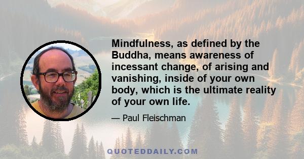 Mindfulness, as defined by the Buddha, means awareness of incessant change, of arising and vanishing, inside of your own body, which is the ultimate reality of your own life.