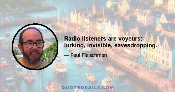 Radio listeners are voyeurs: lurking, invisible, eavesdropping.