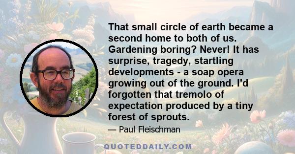 That small circle of earth became a second home to both of us. Gardening boring? Never! It has surprise, tragedy, startling developments - a soap opera growing out of the ground. I'd forgotten that tremolo of