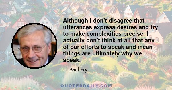 Although I don't disagree that utterances express desires and try to make complexities precise, I actually don't think at all that any of our efforts to speak and mean things are ultimately why we speak.