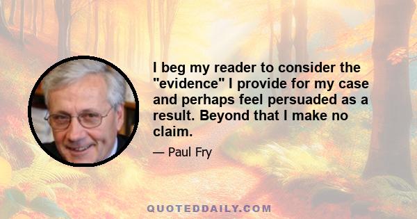 I beg my reader to consider the evidence I provide for my case and perhaps feel persuaded as a result. Beyond that I make no claim.