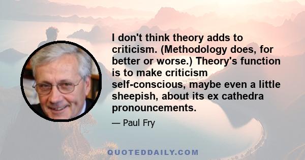 I don't think theory adds to criticism. (Methodology does, for better or worse.) Theory's function is to make criticism self-conscious, maybe even a little sheepish, about its ex cathedra pronouncements.