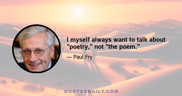 I myself always want to talk about poetry, not the poem.