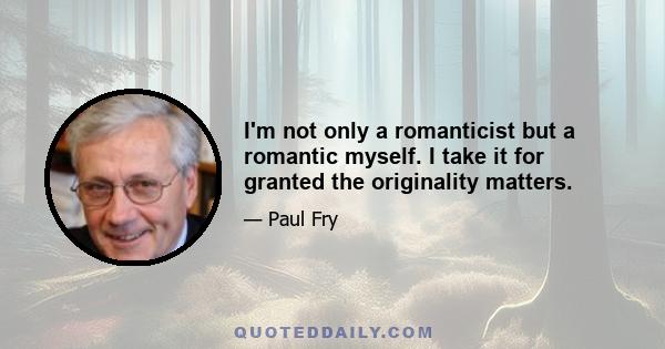 I'm not only a romanticist but a romantic myself. I take it for granted the originality matters.