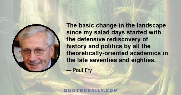 The basic change in the landscape since my salad days started with the defensive rediscovery of history and politics by all the theoretically-oriented academics in the late seventies and eighties.