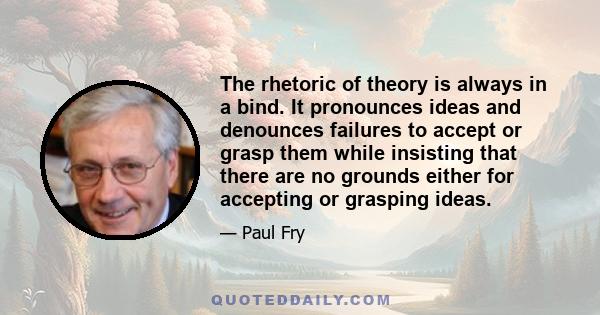 The rhetoric of theory is always in a bind. It pronounces ideas and denounces failures to accept or grasp them while insisting that there are no grounds either for accepting or grasping ideas.