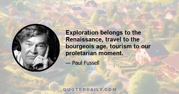 Exploration belongs to the Renaissance, travel to the bourgeois age, tourism to our proletarian moment.