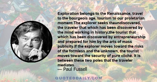 Exploration belongs to the Renaissance, travel to the bourgeois age, tourism to our proletarian moment.The explorer seeks theundiscovered, the traveler that which has been discovered by the mind working in history,the