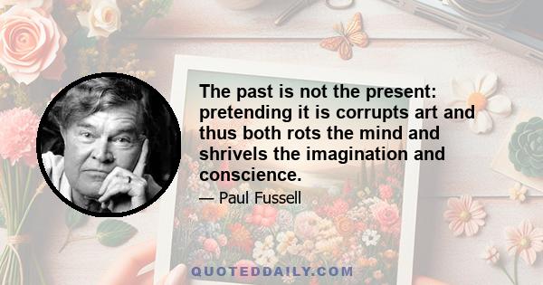 The past is not the present: pretending it is corrupts art and thus both rots the mind and shrivels the imagination and conscience.