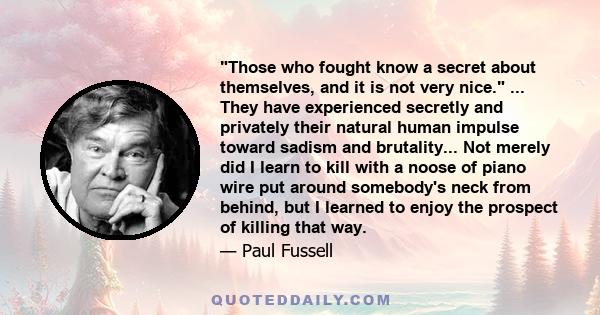 Those who fought know a secret about themselves, and it is not very nice. ... They have experienced secretly and privately their natural human impulse toward sadism and brutality... Not merely did I learn to kill with a 