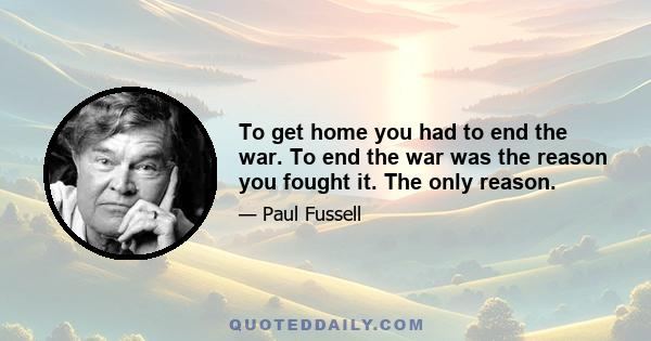 To get home you had to end the war. To end the war was the reason you fought it. The only reason.