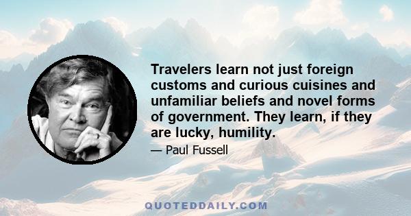 Travelers learn not just foreign customs and curious cuisines and unfamiliar beliefs and novel forms of government. They learn, if they are lucky, humility.