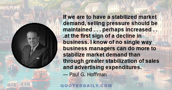 If we are to have a stabilized market demand, selling pressure should be maintained . . . perhaps increased . . .at the first sign of a decline in business. I know of no single way business managers can do more to