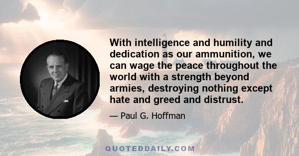 With intelligence and humility and dedication as our ammunition, we can wage the peace throughout the world with a strength beyond armies, destroying nothing except hate and greed and distrust.