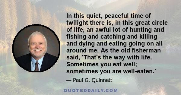 In this quiet, peaceful time of twilight there is, in this great circle of life, an awful lot of hunting and fishing and catching and killing and dying and eating going on all around me. As the old fisherman said,