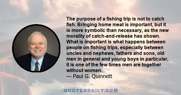 The purpose of a fishing trip is not to catch fish. Bringing home meat is important, but it is more symbolic than necessary, as the new morality of catch-and-release has shown. What is important is what happens between