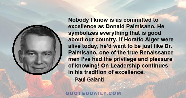 Nobody I know is as committed to excellence as Donald Palmisano. He symbolizes everything that is good about our country. If Horatio Alger were alive today, heʼd want to be just like Dr. Palmisano, one of the true