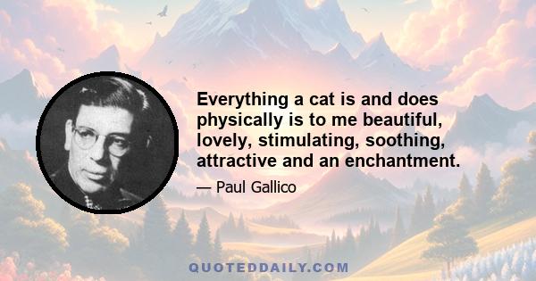 Everything a cat is and does physically is to me beautiful, lovely, stimulating, soothing, attractive and an enchantment.