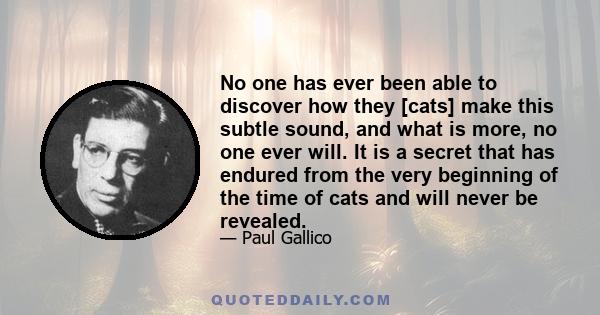 No one has ever been able to discover how they [cats] make this subtle sound, and what is more, no one ever will. It is a secret that has endured from the very beginning of the time of cats and will never be revealed.