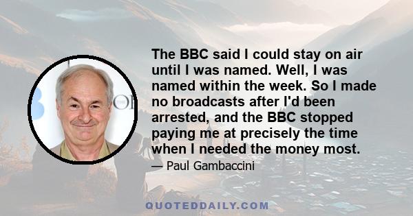 The BBC said I could stay on air until I was named. Well, I was named within the week. So I made no broadcasts after I'd been arrested, and the BBC stopped paying me at precisely the time when I needed the money most.