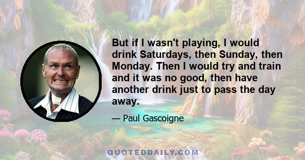 But if I wasn't playing, I would drink Saturdays, then Sunday, then Monday. Then I would try and train and it was no good, then have another drink just to pass the day away.