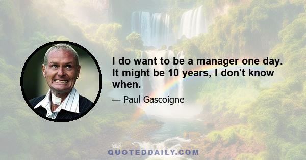 I do want to be a manager one day. It might be 10 years, I don't know when.