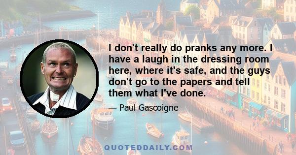 I don't really do pranks any more. I have a laugh in the dressing room here, where it's safe, and the guys don't go to the papers and tell them what I've done.