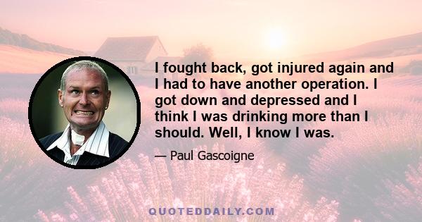 I fought back, got injured again and I had to have another operation. I got down and depressed and I think I was drinking more than I should. Well, I know I was.