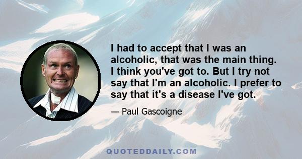 I had to accept that I was an alcoholic, that was the main thing. I think you've got to. But I try not say that I'm an alcoholic. I prefer to say that it's a disease I've got.