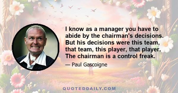 I know as a manager you have to abide by the chairman's decisions. But his decisions were this team, that team, this player, that player. The chairman is a control freak.